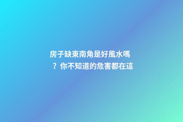 房子缺東南角是好風水嗎？你不知道的危害都在這